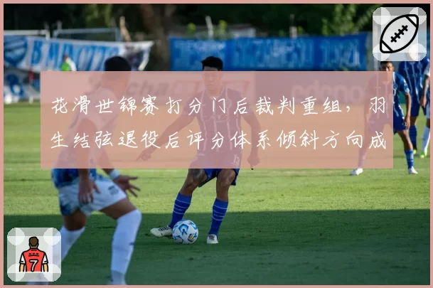 花滑世锦赛打分门后裁判重组,羽生结弦退役后评分体系倾斜方向成焦点