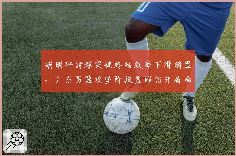 胡明轩持球突破终结效率下滑明显，广东男篮攻坚阶段靠谁打开局面？