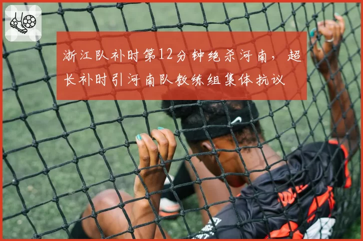 浙江队补时第12分钟绝杀河南，超长补时引河南队教练组集体抗议