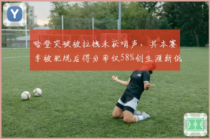 哈登突破被拉拽未获哨声,其本赛季被犯规后得分率仅58%创生涯新低