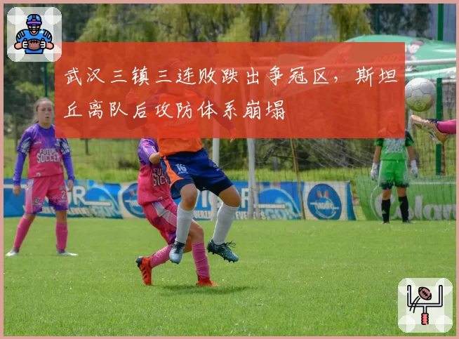 武汉三镇三连败跌出争冠区，斯坦丘离队后攻防体系崩塌