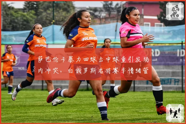萨巴伦卡暴力回球击中球童引发场内冲突，白俄罗斯名将赛季情绪管理失分率升至8.2%