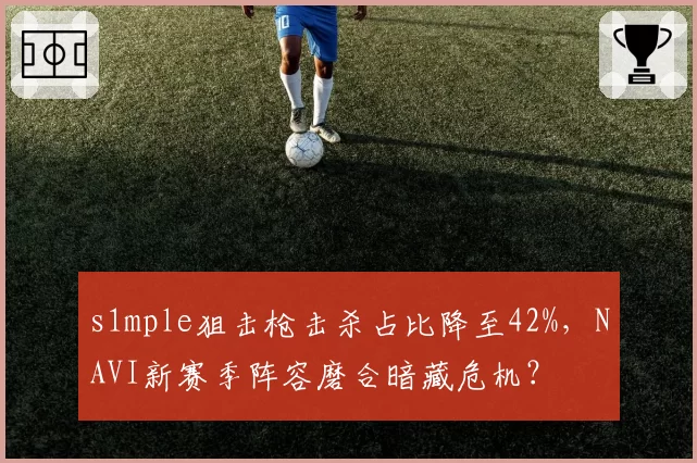 s1mple狙击枪击杀占比降至42%，NAVI新赛季阵容磨合暗藏危机？