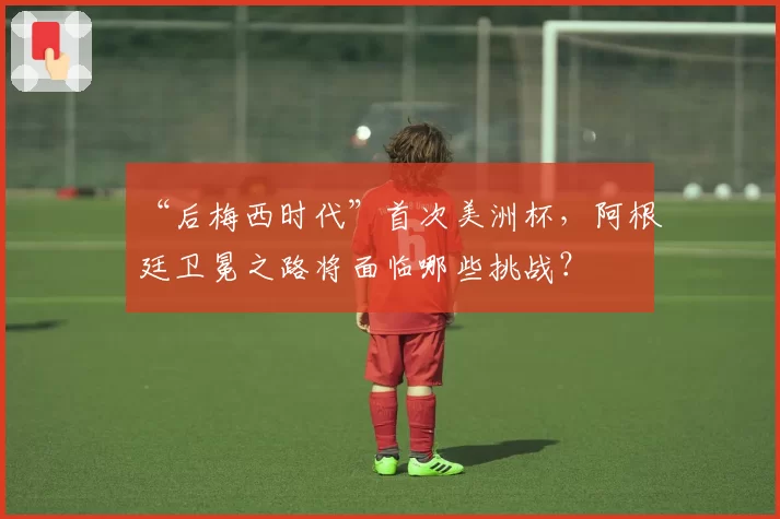 “后梅西时代”首次美洲杯，阿根廷卫冕之路将面临哪些挑战？