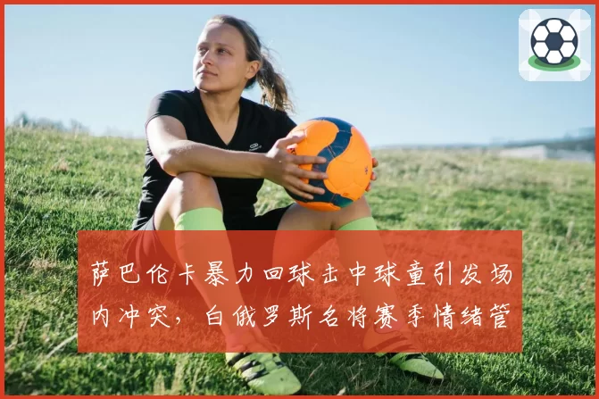 萨巴伦卡暴力回球击中球童引发场内冲突，白俄罗斯名将赛季情绪管理失分率升至8.2%