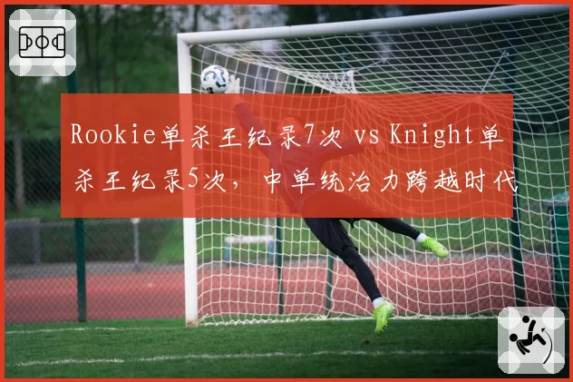 Rookie单杀王纪录7次 vs Knight单杀王纪录5次，中单统治力跨越时代的较量