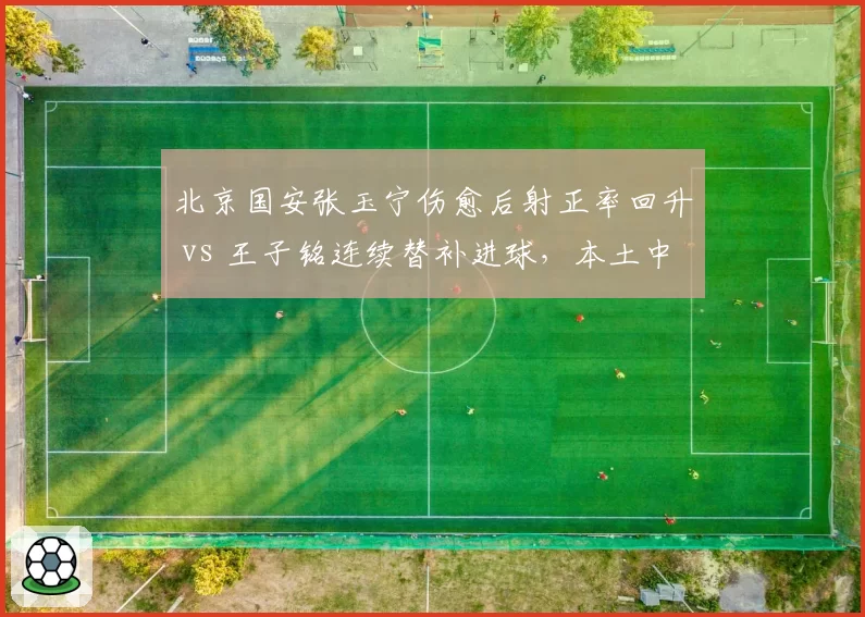 北京国安张玉宁伤愈后射正率回升 vs 王子铭连续替补进球，本土中锋谁更配首发？