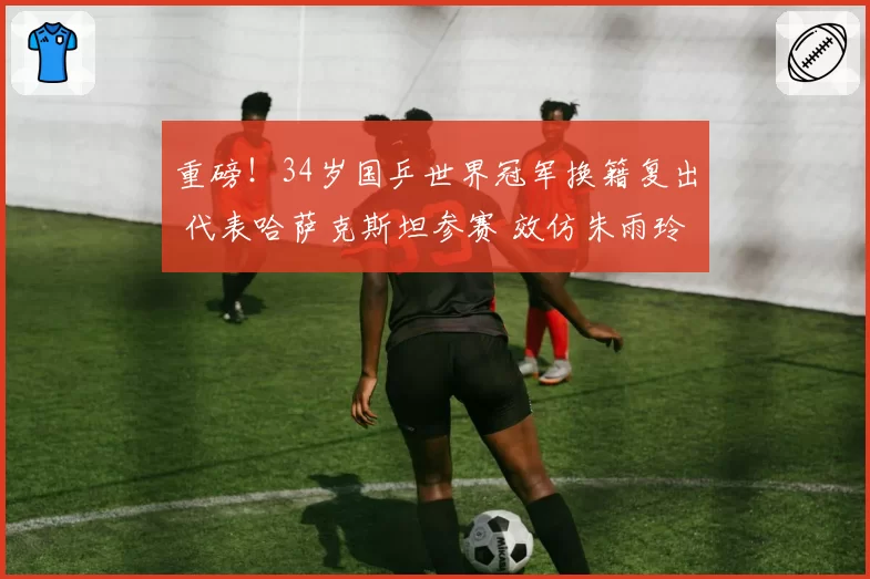 重磅！34岁国乒世界冠军换籍复出 代表哈萨克斯坦参赛 效仿朱雨玲