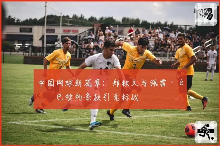 中国网球新篇章：郑钦文与佩雷·里巴续约条款引竞标战