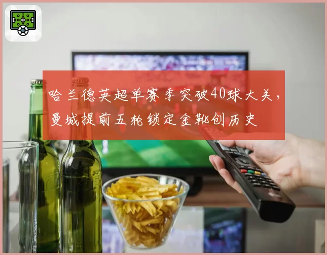 哈兰德英超单赛季突破40球大关，曼城提前五轮锁定金靴创历史