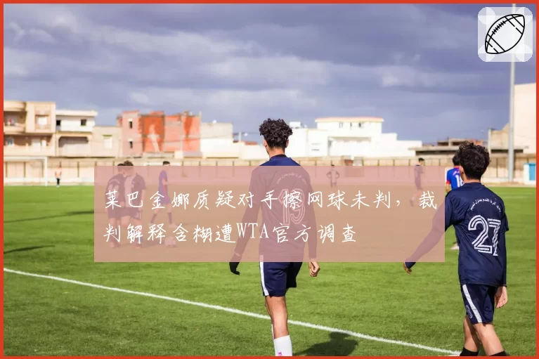 莱巴金娜质疑对手擦网球未判，裁判解释含糊遭WTA官方调查