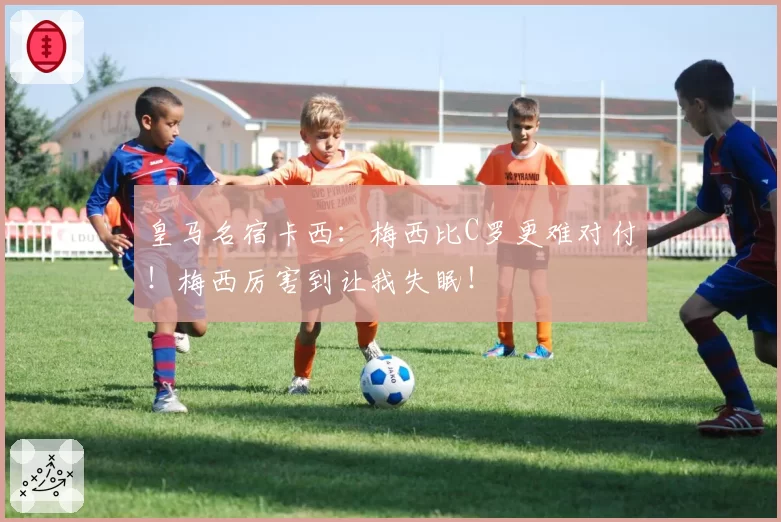 皇马名宿卡西:梅西比C罗更难对付!梅西厉害到让我失眠!
